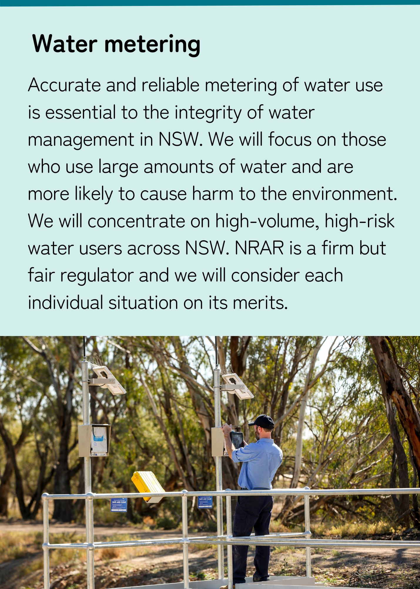 Accurate and reliable metering of water use is essential to the integrity of water management in NSW. We will focus on those who use large amounts of water and are more likely to cause harm to the environment. We will concentrate on high-volume, high-risk water users across NSW. 