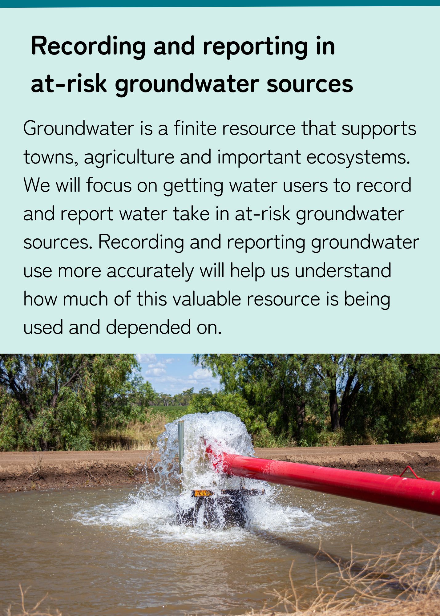 Groundwater is a finite resource that supports towns, agriculture and important ecosystems.  We will focus on getting water users to report water take in at-risk groundwater sources. Recording and reporting groundwater use more accurately will help us understand how much of this valuable resource is being used and depended on. 